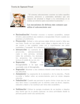 Teoría de Sigmund Freud
“El sistema subconsciente consiste en todos aquellos
sucesos, procesos y contenidos mentales que son
capaces de alcanzar o llegar a la consciencia si se
realiza un esfuerzo para concentrar la atención.”
Los mecanismos de defensa más comunes que
utiliza el subconsciente son:
 Racionalización: Formular excusas o razones aceptables, aunque
irreales, para justificar una conducta o incapacidad. Ocurre cuando nos
ponemos a la defensiva.
 Proyección: Atribuir a otra persona algún defecto moral o falta que
uno tiene. Puede ser tan simple como culpar a alguien más de lo que
me ocurre o tan complejo como ver y experimentar una parte
reprimida o “renegada” de sí mismo en otra persona.
 Introyección: Lo contrario de la
proyección, subconscientemente
copia a otra persona, incluidas
todas las actitudes, los mensajes,
los prejuicios, las expresiones,
incluso el sonido de su voz, etc.
 Represión: Olvidar lo
desagradable o lo que está
asociado con el desagrado.
 Regresión: Retornar a una conducta infantil como forma de resolver
una dificultad.
 Aislamiento: La separación de la memoria y de la emoción... Puedo
recordar y hablar sobre un acontecimiento, pero no siente ninguna
emoción.
 Substitución: Cuando una persona le gusta ciertas cosas que no son
muy bien vistas o aceptadas por su entorno como un deseo, impulso,
emoción u objeto y las sustituye por otras más aceptables.
 Sublimación: Utilizar la energía resultante de un instinto o impulso
muy fuerte que no se puede expresar, en otras actividades donde la
persona puede sentir una satisfacción.
 