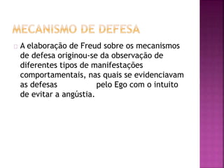 A elaboração de Freud sobre os mecanismos 
de defesa originou-se da observação de 
diferentes tipos de manifestações 
comportamentais, nas quais se evidenciavam 
as defesas pelo Ego com o intuito 
de evitar a angústia. 
 