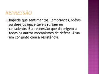 Impede que sentimentos, lembranças, idéias 
ou desejos inaceitáveis surjam no 
consciente. É a repressão que dá origem a 
todos os outros mecanismos de defesa. Atua 
em conjunto com a resistência. 
 