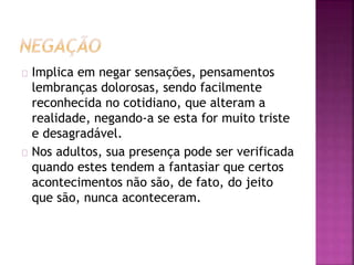 Implica em negar sensações, pensamentos 
lembranças dolorosas, sendo facilmente 
reconhecida no cotidiano, que alteram a 
realidade, negando-a se esta for muito triste 
e desagradável. 
Nos adultos, sua presença pode ser verificada 
quando estes tendem a fantasiar que certos 
acontecimentos não são, de fato, do jeito 
que são, nunca aconteceram. 
 