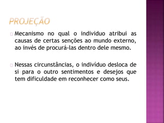 Mecanismo no qual o individuo atribui as 
causas de certas senções ao mundo externo, 
ao invés de procurá-las dentro dele mesmo. 
Nessas circunstâncias, o indivíduo desloca de 
si para o outro sentimentos e desejos que 
tem dificuldade em reconhecer como seus. 
 