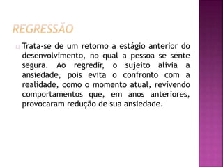 Trata-se de um retorno a estágio anterior do 
desenvolvimento, no qual a pessoa se sente 
segura. Ao regredir, o sujeito alivia a 
ansiedade, pois evita o confronto com a 
realidade, como o momento atual, revivendo 
comportamentos que, em anos anteriores, 
provocaram redução de sua ansiedade. 
 