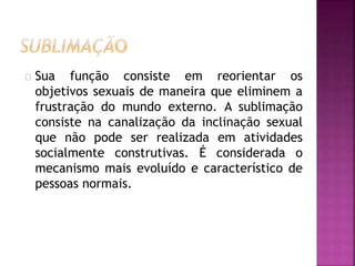Sua função consiste em reorientar os 
objetivos sexuais de maneira que eliminem a 
frustração do mundo externo. A sublimação 
consiste na canalização da inclinação sexual 
que não pode ser realizada em atividades 
socialmente construtivas. É considerada o 
mecanismo mais evoluído e característico de 
pessoas normais. 
 