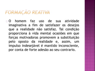 O homem faz uso de sua atividade 
imaginativa a fim de satisfazer os desejos 
que a realidade não satisfaz. Tal condição 
proporciona à vida mental ocasiões em que 
forças motivadoras promovem a substituição 
pelo oposto da realidade e, assim, um 
impulso indesejável é mantido inconsciente, 
por conta de forte adesão ao seu contrario. 
 