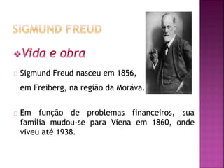 Sigmund Freud nasceu em 1856, 
em Freiberg, na região da Moráva. 
Em função de problemas financeiros, sua 
família mudou-se para Viena em 1860, onde 
viveu até 1938. 
 