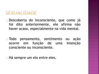 Descoberta do inconsciente, que como já 
foi dito anteriormente, ele afirma não 
haver acaso, especialmente na vida mental. 
Todo pensamento, sentimento ou ação 
ocorre em função de uma intenção 
consciente ou inconsciente. 
Há sempre um elo entre eles. 
 