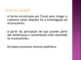 A forma encontrada por Freud para chegar a 
conhecer essas relações foi a investigação do 
inconsciente; 
A partir da percepção de que grande parte 
das lembranças e sentimentos está reprimida 
no inconsciente; 
Na época provocou enorme polêmica. 
 