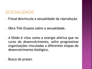 Freud desvincula a sexualidade da reprodução 
Obra Três Ensaios sobre a sexualidade. 
A libido é vista como a energia afetiva que no 
curso do desenvolvimento, sofre progressivas 
organizações vinculadas a diferentes etapas do 
desenvolvimento biológico. 
Busca do prazer. 
 