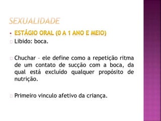 Libido: boca. 
Chuchar – ele define como a repetição ritma 
de um contato de sucção com a boca, da 
qual está excluído qualquer propósito de 
nutrição. 
Primeiro vinculo afetivo da criança. 
 