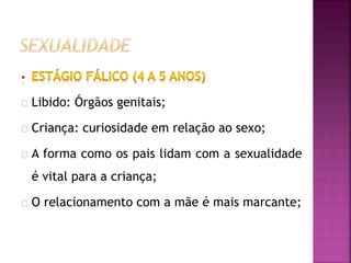 Libido: Órgãos genitais; 
Criança: curiosidade em relação ao sexo; 
A forma como os pais lidam com a sexualidade 
é vital para a criança; 
O relacionamento com a mãe é mais marcante; 
 