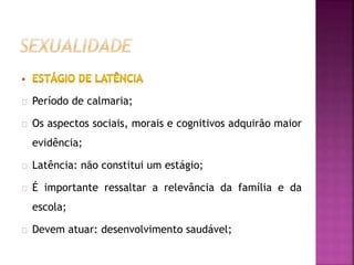 Período de calmaria; 
Os aspectos sociais, morais e cognitivos adquirão maior 
evidência; 
Latência: não constitui um estágio; 
É importante ressaltar a relevância da família e da 
escola; 
Devem atuar: desenvolvimento saudável; 
 