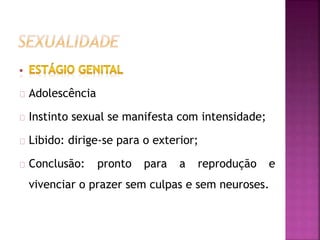 Adolescência 
Instinto sexual se manifesta com intensidade; 
Libido: dirige-se para o exterior; 
Conclusão: pronto para a reprodução e 
vivenciar o prazer sem culpas e sem neuroses. 
 