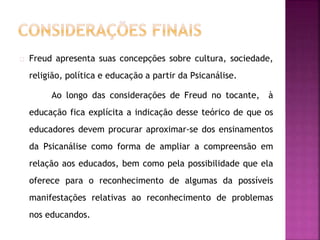 Freud apresenta suas concepções sobre cultura, sociedade, 
religião, política e educação a partir da Psicanálise. 
Ao longo das considerações de Freud no tocante, à 
educação fica explícita a indicação desse teórico de que os 
educadores devem procurar aproximar-se dos ensinamentos 
da Psicanálise como forma de ampliar a compreensão em 
relação aos educados, bem como pela possibilidade que ela 
oferece para o reconhecimento de algumas da possíveis 
manifestações relativas ao reconhecimento de problemas 
nos educandos. 
