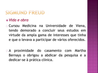 Cursou Medicina na Universidade de Viena, 
tendo demorado a concluir seus estudos em 
virtude da ampla gama de interesses que tinha 
e que o levava a participar de vários oferecidos. 
A proximidade do casamento com Martha 
Bernays o obrigou a abdicar da pesquisa e a 
dedicar-se à prática clínica. 
 