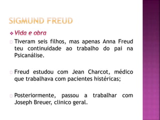 Tiveram seis filhos, mas apenas Anna Freud 
teu continuidade ao trabalho do pai na 
Psicanálise. 
Freud estudou com Jean Charcot, médico 
que trabalhava com pacientes histéricas; 
Posteriormente, passou a trabalhar com 
Joseph Breuer, clinico geral. 
 