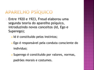 Entre 1920 e 1923, Freud elaborou uma 
segunda teoria do aparelho psíquico, 
introduzindo novos conceitos (Id, Ego e 
Superego); 
 Id é constituído pelos instintos; 
 Ego é responsável pela conduta consciente do 
individuo; 
 Superego é constituído por valores, normas, 
padrões morais e costumes. 
 