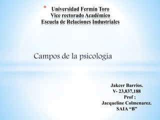 * Universidad Fermín Toro 
Vice rectorado Académico 
Escuela de Relaciones Industriales 
Campos de la psicología 
Jakcer Barrios. 
V- 23,837,188 
Prof : 
Jacqueline Colmenarez. 
SAIA “B” 
 