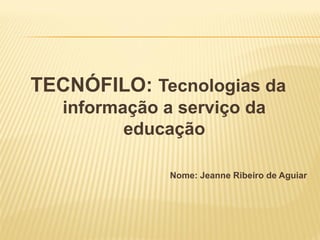 TECNÓFILO: Tecnologias da
informação a serviço da
educação
Nome: Jeanne Ribeiro de Aguiar
 
