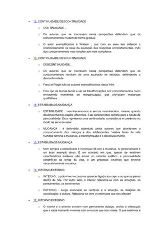  12. CONTINUIDADE/DESCONTINUIDADE
o CONTINUIDADE…
o Os autores que se inscrevem nesta perspectiva defendem que os
comportamentos mudam de forma gradual.
o O autor exemplificativo é Watson , que com as suas leis defende o
condicionamento na base da aquisição das respostas comportamentais, indo
dos comportamentos mais simples aos mais complexos.
 13. CONTINUIDADE/DESCONTINUIDADE
o DESCONTINUIDADE…
o Os autores que se inscrevem nesta perspectiva defendem que os
comportamentos resultam de uma sucessão de estádios, defendendo a
descontinuidade.
o Freud e Piaget são os autores exemplificaticos desta linha
o Este tipo de teorias tende a ver as transformações nos comportamentos como
envolvendo momentos de reorganização, que provocam mudanças
qualitativas.
 14. ESTABILIDADE/MUDANÇA
o ESTABILIDADE : reconhecemo-nos e somos reconhecidos, mesmo quando
desempenhamos papéis diferentes. Esta característica remete para a noção de
personalidade. Esta representa uma continuidade, consistência e coerência no
modo de ser e de estar.
o MUDANÇA : é defendida sobretudo pelos autores que abordavam o
comportamento das crianças e dos adolescentes. Nestas fases da vida
humana domina a mudança, a transformação e o desenvolvimento
 15. ESTABILIDADE/MUDANÇA
o Nem sempre a estabilidade é incompatível com a mudança. A personalidade é
um bom exemplo disso. É um conceito em que, apesar de existirem
características estáveis, não existe um carácter estático: a personalidade
constrói-se ao longo da vida, é um processo dinâmico que envolve
necessariamente mudança
 16. INTERNO/EXTERNO
o INTERNO : o pólo interno costuma aparecer ligado ao corpo e ao que se passa
dentro de nós. Por outro lado, o interior relaciona-se com as emoções, os
pensamentos, os sentimentos
o EXTERNO : surge associado ao contexto e à situação, as relações de
socialização, a cultura. Relaciona-se com os estímulos que nos afectam
 17. INTERNO/EXTERNO
o O interior e o exterior existem num permanente diálogo, devido à interacção
que a cada momento vivemos com o mundo que nos rodeia. O que sentimos e
 