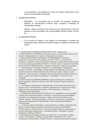 o que pensamos, o que sabemos e o modo como agimos, estão dentro e fora
de nós, em permanente reconstrução.
 18. INDIVIDUAL/SOCIAL
o INDIVIDUAL : as concepções que se centram nos aspectos individuais
salientam as características humanas: corpo, emoções e satisfação de
necessidades primárias .
o SOCIAL : radica no carácter do ser humano na sua vivência social, no facto de
pertencer a uma comunidade, com os seus padrões culturais, valores, normas,
etc.
 19. INDIVIDUAL/SOCIAL
o O ser humano só adquire o seu estatuto de humanidade no contexto das
interacções sociais, pelo que não podemos separar os aspectos individuais dos
sociais
o
 1. A EVOLUÇÃO DACIÊNCIA PSICOLÓGICA Profª. Cacilda Junia
 2. PSICOLOGIA E A HISTÓRIA Produção Humana; Nós humanos somos uma
história; Necessidade de o homem compreender a si próprio;
 3. PSICOLOGIA ENTRE OSGREGOS: OS PRIMÓRDIOS História do
pensamento humano teve seu apogeu na Grécia, 700 a.C. (conquistas de
territórios e riquezas); Buscaram soluções práticas na organização social (avanço
na física e na teoria geométrica) FÍSICO; O homem passou a questionar seu lado
interior FÍSICO E PSICOLÓGICO; Filósofos começaram a estudar a psicologia.
 4.  Pré-Socráticos: Percepção (idealistas e os materialistas / formação do
mundo); Sócrates: A psicologia começa a ganhar consistência. Estuda a razão, a
essência humana; Platão: Direcionar de onde veio à razão “cabeça”, porém,
separava o corpo da alma; Aristóteles: Sua contribuição foi inovadora, dizia que
alma e o corpo não podem se dissociados. Resultado= “O homem um ser
pensante”
 5. PSICOLOGIA DO IMPÉRIO ROMANO Desenvolvimento do cristianismo;
Santo Agostinho/ cisão entre alma e corpo; São Tomás de Aquino/ essência
existência.
 6.  Psicologia no renascimento Mercantilismo: leva as descobertas de novas
terras e novos conhecimentos; Copérnico (planeta não é o centro do mundo);
Galileu estudou as estruturas corporais. René Descartes – Anatomia.
Resultado= Início da Ciência
 7. A ORIGEM DA PSICOLOGIA NO SÉCULO 19 Capitalismo e a era industrial
(ciência devia respostas rápidas e precisas); O nascimento da racionalidade,
resultando no conhecimento humano; Hegel-o homem é formado por sua
história; Darwin - Tese evolucionista; O homem e a maquina; A psicologia
passa a ser estudada não só pela filosofia, como também pela fisiologia e
neurofisiologia;
 8.  Avanço da ciência Psicológica; Neuroanatomia do reflexo; Psicofísica das
cores; Fechner Weber (estimulo+sensação=mensuração) FENOMENO
PSICOLÓGICO; Wilhelm Wundt- O pai da psicologia moderna, desenvolveu o
primeiro laboratório experimental – introspeccionismo. Resultado= Teorias,
pesquisas e práticas científicas.
 9. Abordagens da Psicologia científica do século 19: Funcionalismo: William
James. “O que fazem o homens e porque fazem” Relacionar com o meio –
consciência; Estruturalismo: Edward Titchner, consciência estrutura do sistema
 