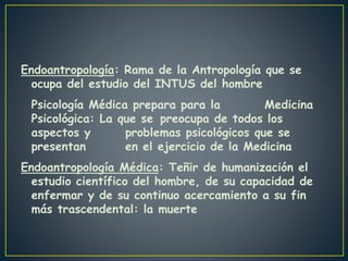 Endoantropología: Rama de la Antropología que se
ocupa del estudio del INTUS del hombre
Psicología Médica prepara para la Medicina
Psicológica: La que se preocupa de todos los
aspectos y problemas psicológicos que se
presentan en el ejercicio de la Medicina
Endoantropología Médica: Teñir de humanización el
estudio científico del hombre, de su capacidad de
enfermar y de su continuo acercamiento a su fin
más trascendental: la muerte
 