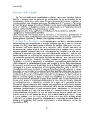 PSICOLOGÍA
Concepto de Psicología
La Psicología es la ciencia que estudia la conducta y los procesos mentales. Trata de
describir y explicar todos los aspectos del pensamiento, de los sentimientos, de las
percepciones y de las acciones humanas. Por ser una ciencia, la Psicología se basa en el
método científico para encontrar respuestas. Etimológicamente, Psicología o Psicología,
proviene del griego psique: alma y logos: tratado, ciencia. Literalmente significa ciencia del
alma; sin embargo, contemporáneamente se le conceptualiza a la Psicología como una
parte de las Ciencias Humanas o Sociales que estudia:
• El comportamiento de los organismos individuales en interacción con su ambiente.
• Los procesos mentales de los individuos.
• Los procesos de comunicación desde lo individual a lo microsocial. La psicología es el
estudio científico de la conducta y la experiencia de como los seres humanos y los animales
sienten, piensan, aprenden, y conocen para adaptarse al medio que les rodea.
2. Historia de la Psicología. La psicología empezó a ser reconocida como disciplina
científica distinguible de la filosofía o la fisiología a fines del siglo XIX, y tiene sus raíces en
periodos más antiguos de la historia de la humanidad. En el Papiro Ebers (aprox. 1550 adC)
se encuentra una breve descripción de la depresión clínica. El texto está lleno de
encantamientos y recetas mágicas para alejar demonios y otras supersticiones, y también
se puede observar una larga tradición de práctica empírica y observación de este tipo de
problemas. A pesar del origen griego de la palabra Psicología, en la cultura helénica sólo
existen referencias a la psique (esto es, alma o espíritu), como una fuente de preocupación
de los filósofos post-socráticos (Platón y Aristóteles en particular) ante cuestionamientos
acerca de si el hombre, desde el nacimiento, contaba con ciertas conocimientos y
habilidades, o si esto lo adquiría con la experiencia. Los cuestionamientos también se
relacionaban con la capacidad del hombre para conocer el mundo. Estas interrogantes
contaron con un gran número de aportaciones de la filosofía, que intentaban explicar la
naturaleza de la psique, sus aptitudes, y los contenidos adquiridos. Hasta el siglo XVI no
hubo planteamientos pre-científicos al respecto. René Descartes afirmaba que el cuerpo
funcionaba comouna máquina mecánicaperfecta, distinguiéndola del alma porque esta era
independiente y única, con algunas ideas innatas que serían determinantes para ordenar la
experiencia que los individuos tendrían del mundo. Thomas Hobbes y John Locke, de la
tradición empírica inglesa, le daban un lugar muy importante a la experiencia en el
conocimiento humano, destacando el papel de los sentidos para recoger información del
mundo físico, de lo cual se desprendía el concepto de verificación de las ideas correctas
por contrastación con la información sensorial. En el siglo XVI la psicología aún era
considerada algo así como parte de la teología, pero la aparición de las disciplinas médicas
impulsó la concepción de lo espiritual (lo relacionado con el alma) en términos de funciones
cerebrales. En este momento se sitúan las referencias de Thomas Willis a la Psicología en
La doctrina del Alma, y su tratado de anatomía de 1672 De Anima Brutorum (Dos discursos
acerca del alma de los brutos). En el siglo XIX aparecieron los primeros intentos de adoptar
métodos específicos para ahondar en el conocimiento del comportamiento humano, que es
lo que se entiende como psicología científica, hecho que es asociado a Willhelm Wundt
(1832-1920), un profesor de medicina y fisiología de la Universidad de Leipzig fundó en
Leipzig el primer Instituto de Psicología en el mundo, y el primer laboratorio científico de
psicología, en 1879.
2
 