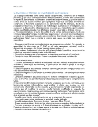 PSICOLOGÍA
5.3.Métodos y técnicas de investigación en Psicología:
La psicología entendida como ciencia básica o experimental, enmarcada en la tradición
positivista, y que utiliza un método científico de tipo cuantitativo, a través de la contrastación
de hipótesis, con variables cuantificables en contextos experimentales, y apelando además
a otras áreas de estudio científico para ejemplificar mejor sus conceptos. El intento de
comprender el fenómeno psicológico en su complejidad real ha intentado, desde una
perspectiva más amplia, la utilización de metodologías cualitativas de investigación, que
enriquecen la descripción e interpretación de procesos que, mediante la experimentación
clásica cuantificable, resultan más difíciles de abarcar, sobre todo en ámbitos clínicos.
a. Técnicas descriptivas: El punto de partida de una ciencia es la descripción. En la vida
cotidiana, todos observamos y describimos a las personas, y a menudo tenemos intuiciones
acerca de los motivos por los cuales se comportan de determinado modo. Los psicólogos
profesionales hacen más o menos lo mismo, solo quede un modo más objetivo y
sistemático.
• Observaciones Directas: comportamientos que pretendemos estudiar. Por ejemplo, la
agresividad de alumnos/as de 3º ESO en el patio. Agresiones verbales( insultos,
discusiones, amenazas,...) o físicas( patadas, peleas, golpes,...)
• Observaciones de laboratorio: situación artificial y controlada ( reacción al comportamiento
molesto de unos alumnos adiestrados en la biblioteca).
• Dispositivos de evaluación: Cuestionarios, entrevistas y pruebas psicológicas(test).
• Estudio de casos: Niños salvajes. Proporciona detalles íntimos de su desarrollo.
b. Técnicas explicativas:
1. Estudios de correlación: Análisis de relaciones causales, tratando de encontrar factores
asociados a cierto tipos de conducta.¿ la participación en clase va pareja a un mayor
rendimiento?.
• Correlación positiva: dos variables aumentan o disminuyen al mismotiempo ( cuando hace
calor se comen más helados).
• Correlación negativa: si una variable aumenta la otra disminuye ( a mayor depresión menor
autoestima).
• Conclusión errónea de causalidad: el que dos factores correlacionen no significa que uno
cause al otro. Pero nos permiten hacer predicciones para conocer mejor el comportamiento
futuro.
2. Experimentos: El método consisteen manipular un aspecto que resulta controlable, y que
llamaremos variable independiente, para analizar el efecto que produce en otro,
normalmente relacionado con la conducta, y que llamaremos variable dependiente, de
manera que al modificar la primera resulta también modificada la segunda. La
experimentación nos proporciona un método para probar las hipótesis: "La músicade piano,
escuchadaen los momentos anteriores a un examen, afecta positivamente a la disminución
de la ansiedad que éste produce".
• V ariable dependiente: ansiedad producida por la proximidad del examen.
• Instrumento para medida objetiva de la ansiedad: prueba tipificada.
• V ariable independiente: fragmento de piano ( vals opus 64 de Chopin)
• Grupos experimentales y de control los seleccionaremos en una clase de forma aleatoria.
• P roceso: se separan los grupos: el G. Control haciendo las actividades normales y el G .
Experimental escuchando en un lugar a parte la pieza de piano.Realizan juntos el examen
y después contestarán de nuevo el cuestionario.
6
 
