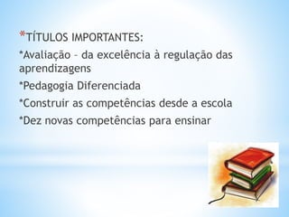 *TÍTULOS IMPORTANTES:
*Avaliação – da excelência à regulação das
aprendizagens
*Pedagogia Diferenciada
*Construir as competências desde a escola
*Dez novas competências para ensinar
 