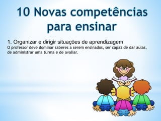 1. Organizar e dirigir situações de aprendizagem
O professor deve dominar saberes a serem ensinados, ser capaz de dar aulas,
de administrar uma turma e de avaliar.
 