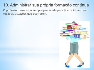 10. Administrar sua própria formação contínua
O professor deve estar sempre preparado para lidar e intervir em
todas as situações que ocorrerem.
 