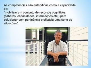 As competências são entendidas como a capacidade
de:
“mobilizar um conjunto de recursos cognitivos
(saberes, capacidades, informações etc.) para
solucionar com pertinência e eficácia uma série de
situações”.
 