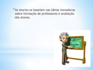 *As teorias se baseiam nas ideias inovadoras
sobre formação de professores e avaliação
dos alunos.
 