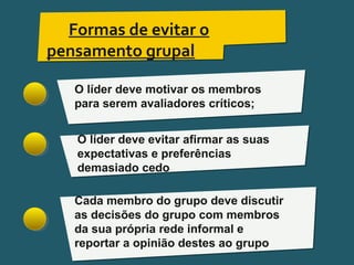 Pensar Azul 11.º06 ∎ argumentação e retórica 01 ∎
Formas de evitar o
pensamento grupal
O líder deve motivar os membros
para serem avaliadores críticos;
O líder deve evitar afirmar as suas
expectativas e preferências
demasiado cedo
Cada membro do grupo deve discutir
as decisões do grupo com membros
da sua própria rede informal e
reportar a opinião destes ao grupo
 