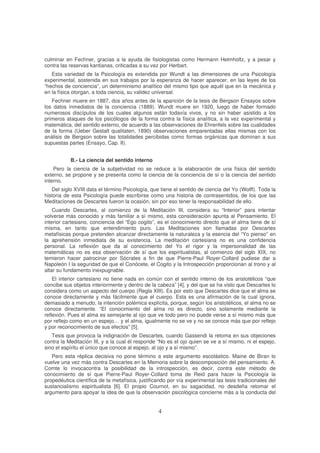 culminar en Fechner, gracias a la ayuda de fisiologistas como Hermann Helmholtz, y a pesar y
contra las reservas kantianas, criticadas a su vez por Herbart.
Esta variedad de la Psicología es extendida por Wundt a las dimensiones de una Psicología
experimental, sostenida en sus trabajos por la esperanza de hacer aparecer, en las leyes de los
“hechos de conciencia”, un determinismo analítico del mismo tipo que aquél que en la mecánica y
en la física otorgan, a toda ciencia, su validez universal.
Fechner muere en 1887, dos años antes de la aparición de la tesis de Bergson Ensayos sobre
los datos inmediatos de la conciencia (1889). Wundt muere en 1920, luego de haber formado
numerosos discípulos de los cuales algunos están todavía vivos, y no sin haber asistido a los
primeros ataques de los psicólogos de la forma contra la física analítica, a la vez experimental y
matemática, del sentido externo, de acuerdo a las observaciones de Ehrenfels sobre las cualidades
de la forma (Ueber Gestalt qualitaten, 1890) observaciones emparentadas ellas mismas con los
análisis de Bergson sobre las totalidades percibidas como formas orgánicas que dominan a sus
supuestas partes (Ensayo, Cap. II).
B.- La ciencia del sentido interno
Pero la ciencia de la subjetividad no se reduce a la elaboración de una física del sentido
externo, se propone y se presenta como la ciencia de la conciencia de sí o la ciencia del sentido
interno.
Del siglo XVIII data el término Psicología, que tiene el sentido de ciencia del Yo (Wolff). Toda la
historia de esta Psicología puede escribirse como una historia de contrasentidos, de los que las
Meditaciones de Descartes fueron la ocasión, sin por eso tener la responsabilidad de ello.
Cuando Descartes, al comienzo de la Meditación III, considera su “Interior” para intentar
volverse más conocido y más familiar a sí mismo, esta consideración apunta al Pensamiento. El
interior cartesiano, conciencia del “Ego cogito”, es el conocimiento directo que el alma tiene de sí
misma, en tanto que entendimiento puro. Las Meditaciones son llamadas por Descartes
metafísicas porque pretenden alcanzar directamente la naturaleza y la esencia del “Yo pienso” en
la aprehensión inmediata de su existencia. La meditación cartesiana no es una confidencia
personal. La reflexión que da al conocimiento del Yo el rigor y la impersonalidad de las
matemáticas no es esa observación de sí que los espiritualistas, al comienzo del siglo XIX, no
temieron hacer patrocinar por Sócrates a fin de que Pierre-Paul Royer-Collard pudiese dar a
Napoleón I la seguridad de que el Conócete, el Cogito y la Introspección proporcionan al trono y al
altar su fundamento inexpugnable.
El interior cartesiano no tiene nada en común con el sentido interno de los aristotélicos “que
concibe sus objetos interiormente y dentro de la cabeza” [4], y del que se ha visto que Descartes lo
considera como un aspecto del cuerpo (Regla XIII). Es por esto que Descartes dice que el alma se
conoce directamente y más fácilmente que el cuerpo. Esta es una afirmación de la cual ignora,
demasiado a menudo, la intención polémica explícita, porque, según los aristotélicos, el alma no se
conoce directamente. “El conocimiento del alma no es directo, sino solamente mediante la
reflexión. Pues el alma es semejante al ojo que ve todo pero no puede verse a sí mismo más que
por reflejo como en un espejo… y el alma, igualmente no se ve y no se conoce más que por reflejo
y por reconocimiento de sus efectos” [5].
Tesis que provoca la indignación de Descartes, cuando Gassendi la retoma en sus objeciones
contra la Meditación III, y a la cual él responde “No es el ojo quien se ve a sí mismo, ni el espejo,
sino el espíritu el único que conoce al espejo, al ojo y a sí mismo”.
Pero esta réplica decisiva no pone término a este argumento escolástico. Maine de Biran lo
vuelve una vez más contra Descartes en la Memoria sobre la descomposición del pensamiento. A.
Comte lo invocacontra la posibilidad de la introspección, es decir, contra este método de
conocimiento de sí que Pierre-Paul Royer-Collard toma de Reid para hacer la Psicología la
propedéutica científica de la metafísica, justificando por vía experimental las tesis tradicionales del
sustancialismo espiritualista [6]. El propio Cournot, en su sagacidad, no desdeña retomar el
argumento para apoyar la idea de que la observación psicológica concierne más a la conducta del
 