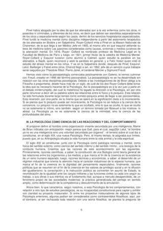 Pinel había abogado por la idea de que los alienados son a la vez enfermos como los otros, ni
poseídos ni criminales, y diferentes de los otros, es decir que debían ser atendidos separadamente
de los otros y separadamente según los casos, dentro de los servicios hospitalarios especializados.
Pinel fundó la medicina mental como disciplina independiente a partir del aislamiento terapéutico
de los alienados en Bicêtre y en Salpetrière. Royer-Collard imita a Pinel en la Maison Nationale de
Charenton, de la que llega a ser Médico Jefe en 1805, el mismo año en que esquirol defiende su
tesis de medicina sobre Las pasiones consideradas como causas, síntomas y medios curativos de
la alienación mental. En 1816, Royer- Collard es nombrado profesor de Medicina Legal en la
Facultad de Medicina de París y luego, en 1821, primer titular de la cátedra de Medicina Mental.
Royer-Collard y Esquirol tuvieron como alumno a Calmeil, quien estudió la parálisis en los
alienados, a Bayle, quien reconoció y aisló la parálisis en general, y a Felix Voisin quien creó el
estudio del atraso mental en los niños. Y es en la Salpetrière donde, después de Pinel, Esquirol,
Lelut, Baillarger y Falret entre otros, Charcot llegó a ser, en 1862, jefe de un servicio cuyos trabajos
serán seguidos por Théodule Ribot, Pierre Janet, el cardenal Mercier y Sigmund Freud.
Hemos visto cómo la psicopatología comenzaba positivamente con Galeno; la vemos culminar
con Freud, creador en 1896 del término psicoanálisis. La psicopatología no se ha desarrollado sin
relación con las otras disciplinas psicológicas. Debido a las investigaciones de de Biran obliga a la
Filosofía a preguntarse, desde hace más de un siglo, de cuál de los dos Royer-Collard debe tomar
la idea que es necesario hacerse de la Psicología. Así la psicopatología es a la vez juez y parte en
el debate ininterrumpido, del cual la metafísica ha legado la dirección a la Psicología, sin por otra
parte renunciar a decir allí su palabra sobre las relaciones entre lo físico y lo psíquico. Esta relación
ha sido formulada durante largo tiempo como somato-psíquica antes de llegar a ser psicosomática.
Esta reversión, por otra parte, es la misma que se operó en la significación dada a lo inconsciente.
Si se piensa que lo psíquico puede ser inconsciente, la Psicología no se reduce a la ciencia de la
conciencia. Lo psíquico no es solamente lo que es ocultado, sino lo que se oculta; lo que se oculta
no es solamente lo íntimo, sino también -según un término tomado por Bossuet a los místicos- lo
abisal. La Psicología ya no es solamente la ciencia de la intimidad, sino la ciencia de las
profundidades del alma.
III. LA PSICOLOGIA COMO CIENCIA DE LAS REACCIONES Y DEL COMPORTAMIENTO
Al proponer definir al hombre como organización viviente secundada por una inteligencia, Maine
de Biran indicaba con anticipación -mejor parece que Gall, para el cual, segú[9]n Lelut, “el hombre
ya no es una inteligencia sino una voluntad secundada por órganos” - el terreno sobre el cual iba a
constituirse, en el siglo XIX, una nueva Psicología. Pero, al mismo tiempo, le asignaba sus límites,
puesto que, en su Antropología situaba la vida humana entre la vida animal y la vida espiritual.
El siglo XIX ve constituirse -junto con la Psicología como patología nerviosa y mental, como
física del sentido externo, como ciencia del sentido interno y del sentido íntimo-, una biología de la
conducta humana. Creemos que las razones de este acontecimiento son las siguientes.
Primeramente, razones científicas, a saber: la constitución de una Biología como teoría general de
las relaciones entre los organismos y los medios, y que marca el fin de la creencia en la existencia
de un reino humano separado; luego, razones técnicas y económicas, a saber: el desarrollo de un
régimen industrial que orienta la atención hacia el carácter industrioso de la especie humana, que
marca el fin de la creencia en la dignidad del pensamiento especulativo; finalmente, razones
políticas que se resumen en el fin de la creencia en los valores de privilegio social y en la difusión
del igualitarismo: la conscripción y la instrucción pública se convierten en asunto de Estado, la
reivindicación de la igualdad ante los cargos militares y las funciones civiles (a cada uno según su
trabajo, o sus obras o sus méritos) es el fundamento real, aunque a menudo desapercibido, de un
fenómeno propio de las sociedades modernas: la práctica generalizada del peritaje en sentido
amplio, como determinación de la competencia y descubrimiento de la simulación.
Ahora bien, lo que caracteriza, según nosotros, a esta Psicología de los comportamientos, con
relación a otro tipo de estudios psicológicos, es su incapacidad constitucional para captar y exhibir
con claridad su proyecto instaurador. Si entre los proyectos instauradores de algunos tipos de
Psicología anteriores, algunos podían ser considerados como contrasentidos filosóficos, aquí, por
el contrario, al ser rechazada toda relación con una teoría filosófica, se plantea la pregunta de
 