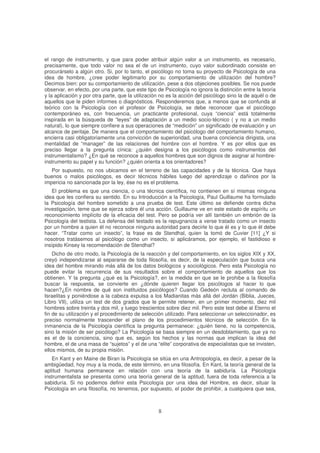 el rango de instrumento, y que para poder atribuir algún valor a un instrumento, es necesario,
precisamente, que todo valor no sea el de un instrumento, cuyo valor subordinado consiste en
procurárselo a algún otro. Si, por lo tanto, el psicólogo no toma su proyecto de Psicología de una
idea de hombre, ¿cree poder legitimarlo por su comportamiento de utilización del hombre?
Decimos bien: por su comportamiento de utilización, pese a dos objeciones posibles. Se nos puede
observar, en efecto, por una parte, que este tipo de Psicología no ignora la distinción entre la teoría
y la aplicación y por otra parte, que la utilización no es la acción del psicólogo sino la de aquél o de
aquellos que le piden informes o diagnósticos. Responderemos que, a menos que se confunda al
teórico con la Psicología con el profesor de Psicología, se debe reconocer que el psicólogo
contemporáneo es, con frecuencia, un practicante profesional, cuya “ciencia” está totalmente
inspirada en la búsqueda de “leyes” de adaptación a un medio socio-técnico ( y no a un medio
natural), lo que siempre confiere a sus operaciones de “medición” un significado de evaluación y un
alcance de peritaje. De manera que el comportamiento del psicólogo del comportamiento humano,
encierra casi obligatoriamente una convicción de superioridad, una buena conciencia dirigista, una
mentalidad de “manager” de las relaciones del hombre con el hombre. Y es por ellos que es
preciso llegar a la pregunta cínica: ¿quién designa a los psicólogos como instrumentos del
instrumentalismo? ¿En qué se reconoce a aquellos hombres que son dignos de asignar al hombre-
instrumento su papel y su función? ¿quién orienta a los orientadores?
Por supuesto, no nos ubicamos en el terreno de las capacidades y de la técnica. Que haya
buenos o malos psicólogos, es decir técnicos hábiles luego del aprendizaje o dañinos por la
impericia no sancionada por la ley, ése no es el problema.
El problema es que una ciencia, o una técnica científica, no contienen en sí mismas ninguna
idea que les confiera su sentido. En su Introducción a la Psicología, Paul Guillaume ha formulado
la Psicología del hombre sometido a una prueba de test. Este último se defiende contra dicha
investigación, teme que se ejerza sobre él una acción. Guillaume ve en este estado de espíritu un
reconocimiento implícito de la eficacia del test. Pero se podría ver allí también un embrión de la
Psicología del testista. La defensa del testado es la repugnancia a verse tratado como un insecto
por un hombre a quien él no reconoce ninguna autoridad para decirle lo que él es y lo que él debe
hacer. “Tratar como un insecto”, la frase es de Stendhal, quien la tomó de Cuvier [11] ¿Y si
nosotros tratásemos al psicólogo como un insecto, si aplicáramos, por ejemplo, el fastidioso e
insípido Kinsey la recomendación de Stendhal?
Dicho de otro modo, la Psicología de la reacción y del comportamiento, en los siglos XIX y XX,
creyó independizarse al separarse de toda filosofía, es decir, de la especulación que busca una
idea del hombre mirando más allá de los datos biológicos y sociológicos. Pero esta Psicología no
puede evitar la recurrencia de sus resultados sobre el comportamiento de aquellos que los
obtienen. Y la pregunta ¿qué es la Psicología?, en la medida en que se le prohibe a la filosofía
buscar la respuesta, se convierte en ¿dónde quieren llegar los psicólogos al hacer lo que
hacen?¿En nombre de qué son instituidos psicólogos? Cuando Gedeón recluta al comando de
Israelitas y poniéndose a la cabeza expulsa a los Madianitas más allá del Jordán (Biblia, Jueces,
Libro VII), utiliza un test de dos grados que le permite retener, en un primer momento, diez mil
hombres sobre treinta y dos mil, y luego trescientos sobre diez mil. Pero este test debe al Eterno el
fin de su utilización y el procedimiento de selección utilizado. Para seleccionar un seleccionador, es
preciso normalmente trascender el plano de los procedimientos técnicos de selección. En la
inmanencia de la Psicología científica la pregunta permanece: ¿quién tiene, no la competencia,
sino la misión de ser psicólogo? La Psicología se basa siempre en un desdoblamiento, que ya no
es el de la conciencia, sino que es, según los hechos y las normas que implican la idea del
hombre, el de una masa de “sujetos” y el de una “elite” corporativa de especialistas que se invisten,
ellos mismos, de su propia misión.
En Kant y en Maine de Biran la Psicología se sitúa en una Antropología, es decir, a pesar de la
ambigüedad, hoy muy a la moda, de este término, en una filosofía. En Kant, la teoría general de la
aptitud humana permanece en relación con una teoría de la sabiduría. La Psicología
instrumentalista se presenta como una teoría general de la aptitud, fuera de toda referencia a la
sabiduría. Si no podemos definir esta Psicología por una idea del Hombre, es decir, situar la
Psicología en una filosofía, no tenemos, por supuesto, el poder de prohibir, a cualquiera que sea,
 