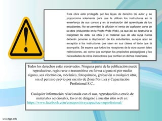Esta obra está protegida por las leyes de derecho de autor y se
proporciona solamente para que la utilicen los instructores en la
enseñanza de sus cursos y en la evaluación del aprendizaje de los
estudiantes. No se permiten la difusión ni venta de cualquier parte de
la obra (incluyendo en la World Wide Web), ya que así se destruiría la
integridad de ésta. La obra y el material que de ella surja nunca
deberán ponerse a disposición de los estudiantes, aunque aquí se
exceptúa a los instructores que usen en sus clases el texto que la
acompaña. Se espera que todos los receptores de la obra acaten tales
restricciones, así como que cumplan los propósitos pedagógicos y las
necesidades de otros instructores que confían en dichos materiales.
Todos los derechos están reservados. Ninguna parte de la publicación puede
reproducirse, registrarse o transmitirse en forma alguna ni por medio
alguno, sea electrónico, mecánico, fotoquímico, grabación o cualquier otro,
sin el permiso previo por escrito de Zona Positiva y Capacitación
Profesional S.C..
Cualquier información relacionada con el uso, reproducción o envío de
materiales adicionales, favor de dirigirse a nuestro sitio web en:
https://www.facebook.com/zonapositivaycapacitacionprofesional/
 