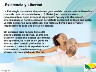 -Existencia y Libertad
La Psicología Humanista simpatiza en gran medida con la corriente filosófica
conocida como existencialismo. J. P. Sartre (uno de sus máximos
representantes), quien expone el argumento: “yo soy mis elecciones”,
entendiéndose el hombre como un ser dotado de libertad en tanto que existe.
Lo dota de libertad para establecer sus metas al tiempo que lo vuelve
responsable de cada una de sus elecciones.
Sin embargo todo hombre tiene sólo
algunos grados de libertad. Si ante una
situación la persona alberga únicamente
dos opciones, se habla de un grado de
libertad; si en cambio profundiza la
situación a través de la experiencia y el
conocimiento, la misma persona
alcanza mayores grados de libertad.
 