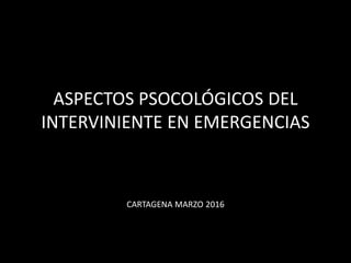 ASPECTOS PSOCOLÓGICOS DEL
INTERVINIENTE EN EMERGENCIAS
CARTAGENA MARZO 2016
 