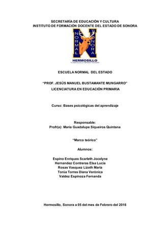 SECRETARÍA DE EDUCACIÓN Y CULTURA
INSTITUTO DE FORMACIÓN DOCENTE DEL ESTADO DE SONORA
ESCUELA NORMAL DEL ESTADO
“PROF. JESÚS MANUEL BUSTAMANTE MUNGARRO”
LICENCIATURA EN EDUCACIÓN PRIMARIA
Curso: Bases psicológicas del aprendizaje
Responsable:
Profr(a): María Guadalupe Siqueiros Quintana
“Marco teórico”
Alumnos:
Espino Enriques Scarleth Jocelyne
Hernandez Contreras Elsa Lucía
Rosas Vasquez Lizeth María
Torúa Torres Diana Verónica
Valdez Espinoza Fernanda
Hermosillo, Sonora a 05 del mes de Febrero del 2016
 