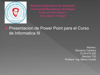  Presentacion de Power Point para el Curso
de Informatica III
Alumno:
Giovanny Cardoza
CI 24.473.205
Seccion 730
Profesor: Ing. Nancy Urueta
 