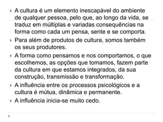 A cultura é um elemento inescapável do ambiente
de qualquer pessoa, pelo que, ao longo da vida, se
traduz em múltiplas e variadas consequências na
forma como cada um pensa, sente e se comporta.
 Para além de produtos de cultura, somos também
os seus produtores.
 A forma como pensamos e nos comportamos, o que
escolhemos, as opções que tomamos, fazem parte
da cultura em que estamos integrados, da sua
construção, transmissão e transformação.
 A influência entre os processos psicológicos e a
cultura é mútua, dinâmica e permanente.
 A influência inicia-se muito cedo.
 