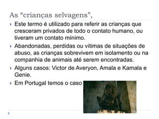 As “crianças selvagens”,
 Este termo é utilizado para referir as crianças que
cresceram privados de todo o contato humano, ou
tiveram um contato mínimo.
 Abandonadas, perdidas ou vítimas de situações de
abuso, as crianças sobrevivem em isolamento ou na
companhia de animais até serem encontradas.
 Alguns casos: Victor de Averyon, Amala e Kamala e
Genie.
 Em Portugal temos o caso de Isabel.
 