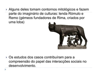  Alguns deles tomam contornos mitológicos e fazem
parte do imaginário de culturas: lenda Rómulo e
Remo (gémeos fundadores de Rima, criados por
uma loba)
 Os estudos dos casos contribuíram para a
compreensão do papel das interacções sociais no
desenvolvimento.
 