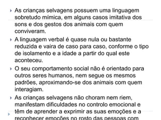  As crianças selvagens possuem uma linguagem
sobretudo mímica, em alguns casos imitativa dos
sons e dos gestos dos animais com quem
conviveram.
 A linguagem verbal é quase nula ou bastante
reduzida e vaira de caso para caso, conforme o tipo
de isolamento e a idade a partir do qual este
aconteceu.
 O seu comportamento social não é orientado para
outros seres humanos, nem segue os mesmos
padrões, aproximando-se dos animais com quem
interagiam.
 As crianças selvagens não choram nem riem,
manifestam dificuldades no controlo emocional e
têm de aprender a exprimir as suas emoções e a
 