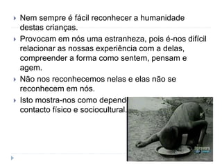 Nem sempre é fácil reconhecer a humanidade
destas crianças.
 Provocam em nós uma estranheza, pois é-nos difícil
relacionar as nossas experiência com a delas,
compreender a forma como sentem, pensam e
agem.
 Não nos reconhecemos nelas e elas não se
reconhecem em nós.
 Isto mostra-nos como dependemos dos outros, do
contacto físico e sociocultural.
 