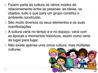  Fazem parte da cultura os vários modos de
relacionamento entre as pessoas: as ideias, os
objetos, tudo o que para um grupo constitui o
ambiente construído.
 São muito diversos os seus elementos e as suas
manifestações
 A cultura varia no tempo e e no espaço, varia com
as épocas e momentos históricos, assim como varia
de lugar para lugar.
 Não existe apenas uma única cultura, mas múltiplas
culturas.
 
