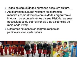  Todas as comunidades humanas possuem cultura.
 As diferentes culturas refletem as diferentes
maneiras como diversas comunidades organizam e
integram os acontecimentos da sua História, as suas
necessidades de sobrevivência e as exigências do
meio onde vivem.
 Diferentes situações encontram respostas
particulares em cada cultura
 