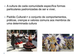  A cultura de cada comunidade específica formas
particulares padronizadas de ser e viver,
 Padrão Cultural-> o conjunto de comportamentos,
práticas, crenças e valores comuns aos membros de
uma determinada cultura
 