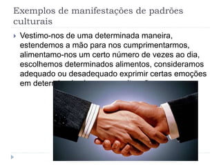 Exemplos de manifestações de padrões
culturais
 Vestimo-nos de uma determinada maneira,
estendemos a mão para nos cumprimentarmos,
alimentamo-nos um certo número de vezes ao dia,
escolhemos determinados alimentos, consideramos
adequado ou desadequado exprimir certas emoções
em determinados lugares ou situações
 